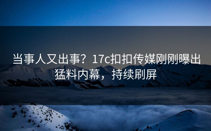 当事人又出事？17c扣扣传媒刚刚曝出猛料内幕，持续刷屏