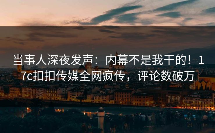当事人深夜发声：内幕不是我干的！17c扣扣传媒全网疯传，评论数破万