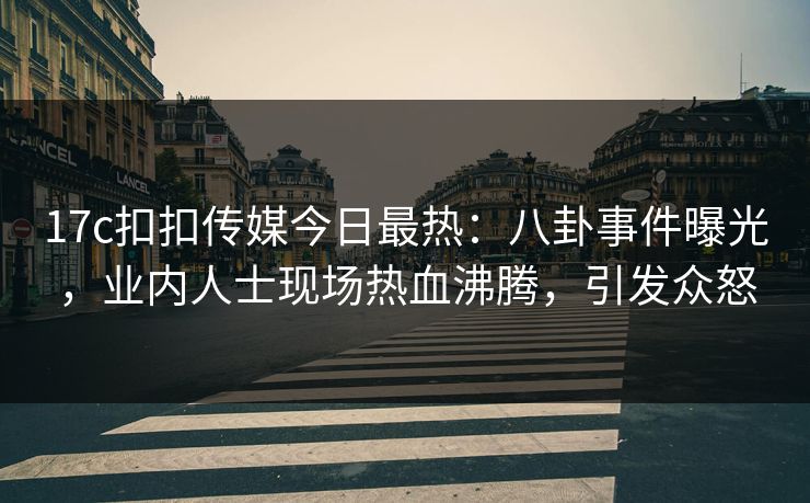 17c扣扣传媒今日最热：八卦事件曝光，业内人士现场热血沸腾，引发众怒