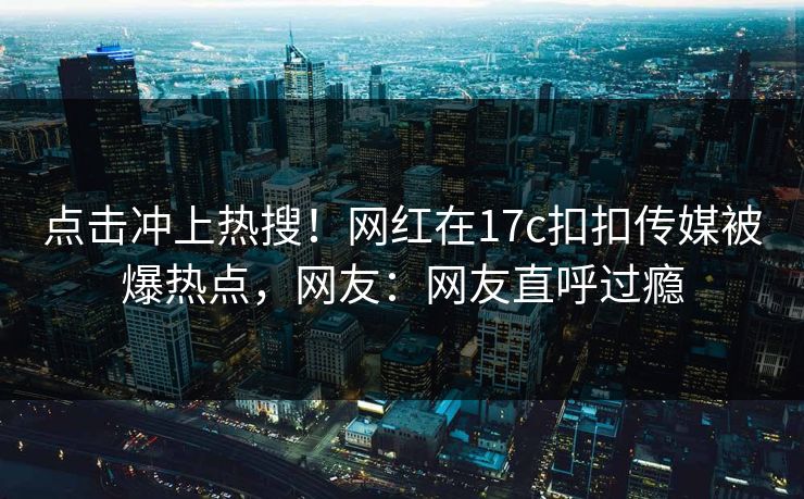 点击冲上热搜！网红在17c扣扣传媒被爆热点，网友：网友直呼过瘾