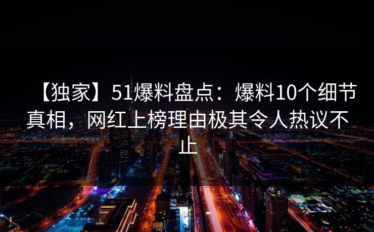 【独家】51爆料盘点：爆料10个细节真相，网红上榜理由极其令人热议不止