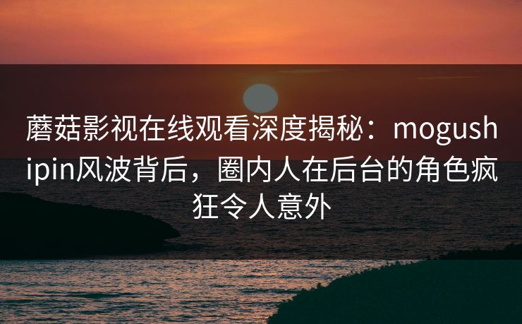 蘑菇影视在线观看深度揭秘：mogushipin风波背后，圈内人在后台的角色疯狂令人意外