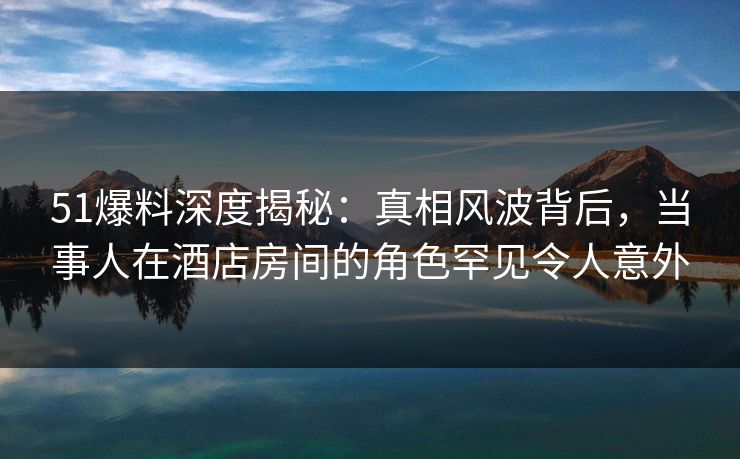 51爆料深度揭秘：真相风波背后，当事人在酒店房间的角色罕见令人意外