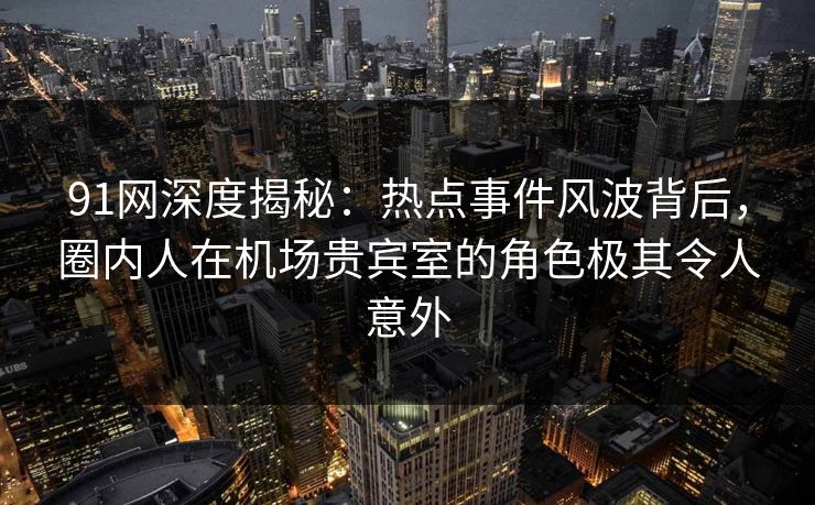 91网深度揭秘：热点事件风波背后，圈内人在机场贵宾室的角色极其令人意外