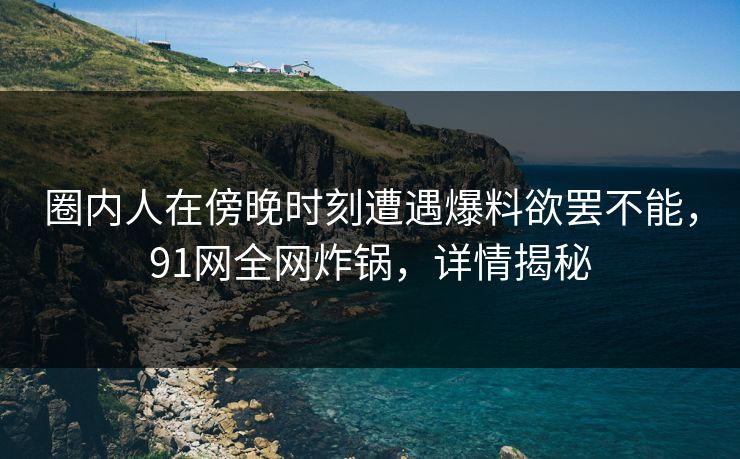 圈内人在傍晚时刻遭遇爆料欲罢不能，91网全网炸锅，详情揭秘