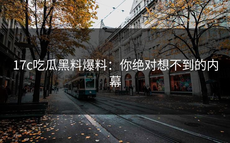 17c吃瓜黑料爆料：你绝对想不到的内幕