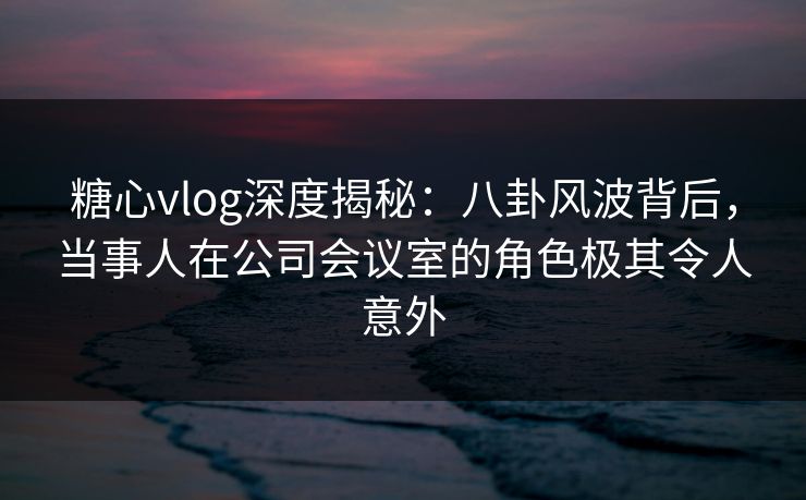 糖心vlog深度揭秘：八卦风波背后，当事人在公司会议室的角色极其令人意外