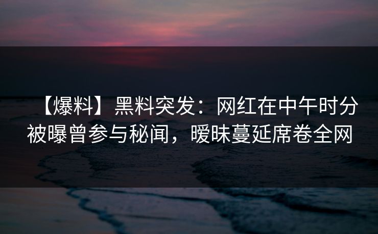 【爆料】黑料突发:网红在中午时分被曝曾参与秘闻,暧昧蔓延席卷全网