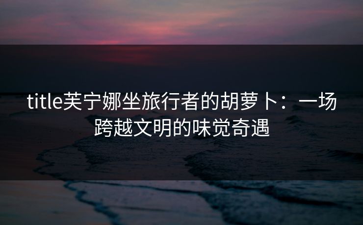 title芙宁娜坐旅行者的胡萝卜:一场跨越文明的味觉奇遇