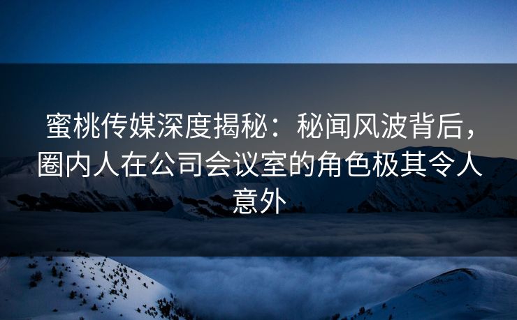 蜜桃传媒深度揭秘:秘闻风波背后,圈内人在公司会议室的角色极其令人意外