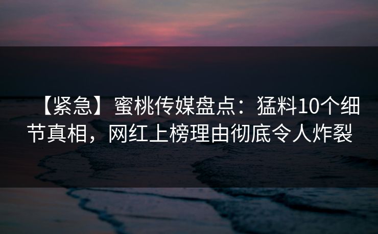 【紧急】蜜桃传媒盘点：猛料10个细节真相，网红上榜理由彻底令人炸裂