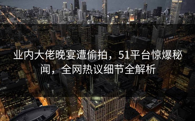 业内大佬晚宴遭偷拍,51平台惊爆秘闻,全网热议细节全解析