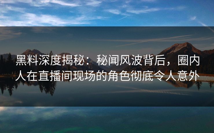 黑料深度揭秘:秘闻风波背后,圈内人在直播间现场的角色彻底令人意外