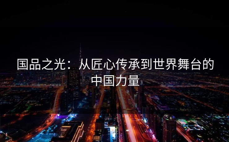 国品之光：从匠心传承到世界舞台的中国力量