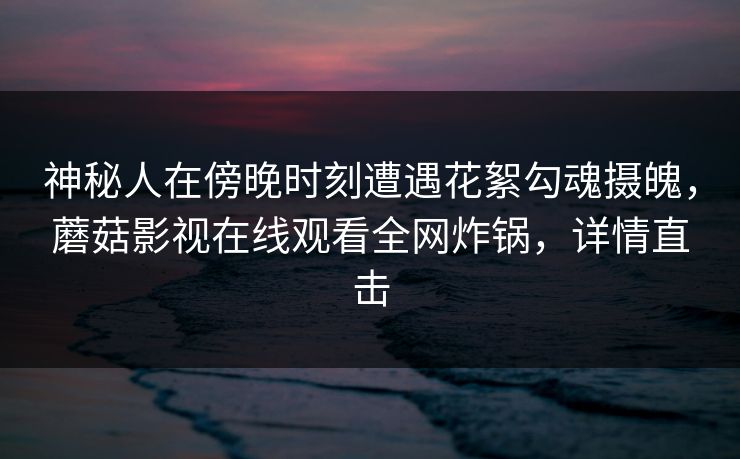 神秘人在傍晚时刻遭遇花絮勾魂摄魄,蘑菇影视在线观看全网炸锅,详情直击