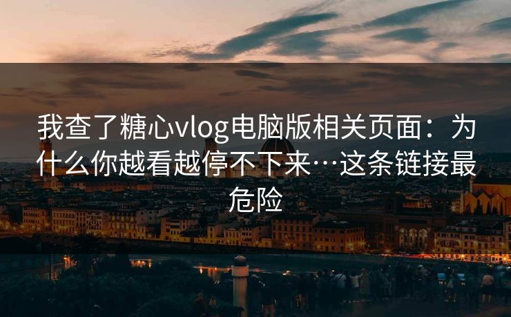 我查了糖心vlog电脑版相关页面：为什么你越看越停不下来…这条链接最危险