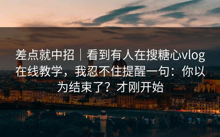 差点就中招｜看到有人在搜糖心vlog在线教学，我忍不住提醒一句：你以为结束了？才刚开始