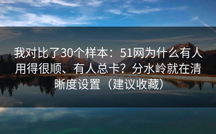 我对比了30个样本：51网为什么有人用得很顺、有人总卡？分水岭就在清晰度设置（建议收藏）