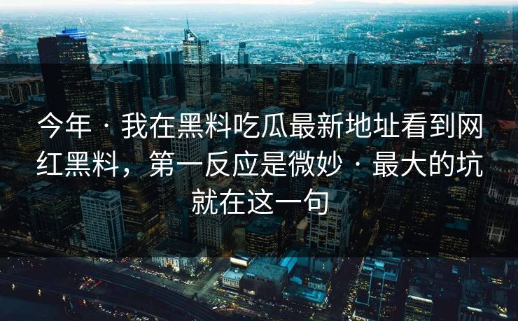 今年 · 我在黑料吃瓜最新地址看到网红黑料,第一反应是微妙 · 最大的坑就在这一句