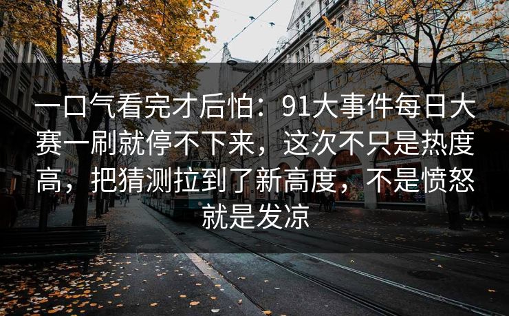 一口气看完才后怕:91大事件每日大赛一刷就停不下来,这次不只是热度高,把猜测拉到了新高度,不是愤怒就是发凉
